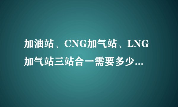 加油站、CNG加气站、LNG加气站三站合一需要多少面积土地