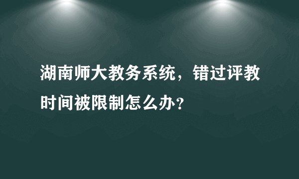 湖南师大教务系统，错过评教时间被限制怎么办？