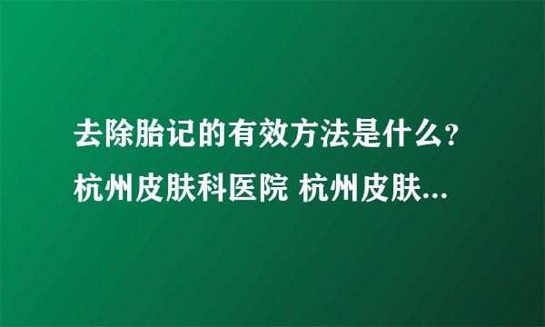 去除胎记的有效方法是什么?杭州皮肤科医院 杭州皮肤科医院哪家好 _浙江杭州皮肤科哪个医院好?