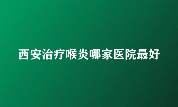 西安治疗喉炎哪家医院最好