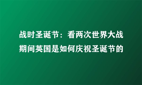 战时圣诞节：看两次世界大战期间英国是如何庆祝圣诞节的