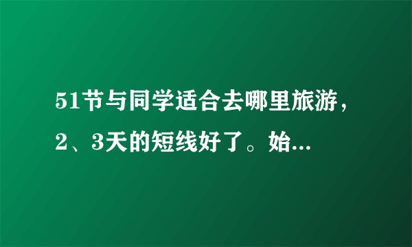 51节与同学适合去哪里旅游，2、3天的短线好了。始发地湖州