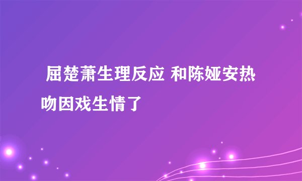  屈楚萧生理反应 和陈娅安热吻因戏生情了