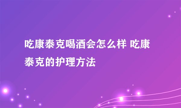 吃康泰克喝酒会怎么样 吃康泰克的护理方法