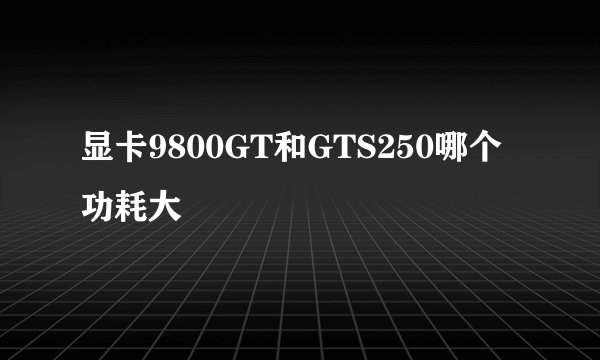 显卡9800GT和GTS250哪个功耗大