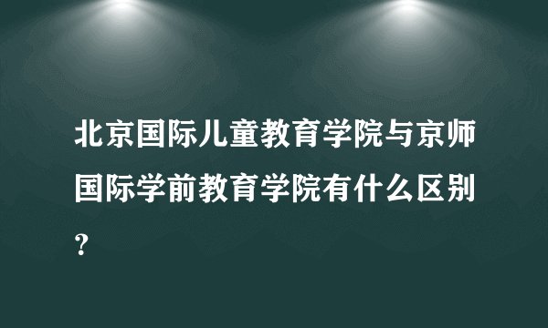 北京国际儿童教育学院与京师国际学前教育学院有什么区别 ？