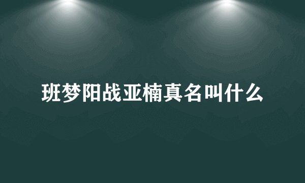 班梦阳战亚楠真名叫什么