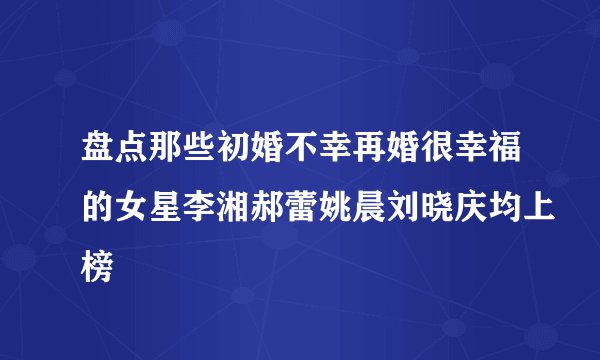 盘点那些初婚不幸再婚很幸福的女星李湘郝蕾姚晨刘晓庆均上榜
