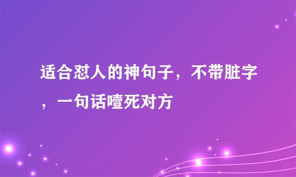 适合怼人的神句子，不带脏字，一句话噎死对方