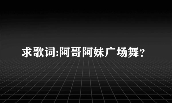 求歌词:阿哥阿妹广场舞？