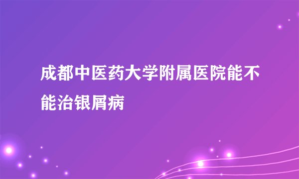 成都中医药大学附属医院能不能治银屑病