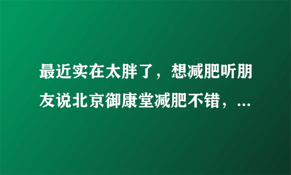 最近实在太胖了，想减肥听朋友说北京御康堂减肥不错，各位你们觉得呢?