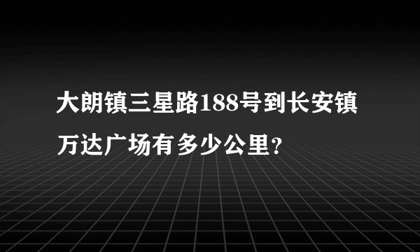 大朗镇三星路188号到长安镇万达广场有多少公里?