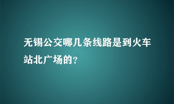 无锡公交哪几条线路是到火车站北广场的？
