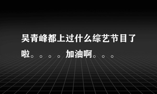 吴青峰都上过什么综艺节目了啦。。。。加油啊。。。