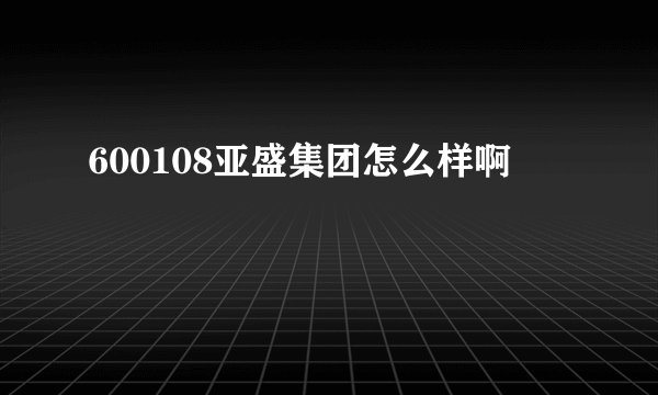 600108亚盛集团怎么样啊