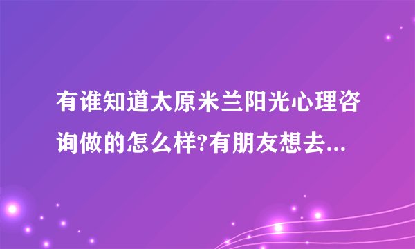 有谁知道太原米兰阳光心理咨询做的怎么样?有朋友想去咨询一下，只是不知道好不好？