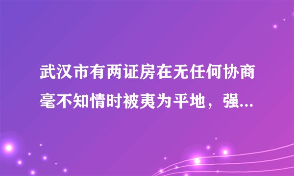 武汉市有两证房在无任何协商毫不知情时被夷为平地，强拆成立，赔偿应含什么内容？金额多少？可按侵权处理吗