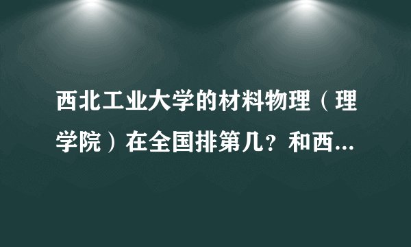 西北工业大学的材料物理（理学院）在全国排第几？和西安交通大学的材料物理相比，哪个好？