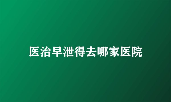 医治早泄得去哪家医院
