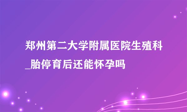 郑州第二大学附属医院生殖科_胎停育后还能怀孕吗