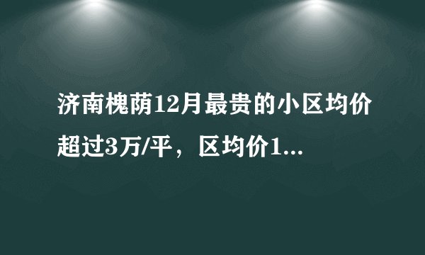 济南槐荫12月最贵的小区均价超过3万/平，区均价14198元/平