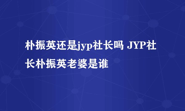朴振英还是jyp社长吗 JYP社长朴振英老婆是谁
