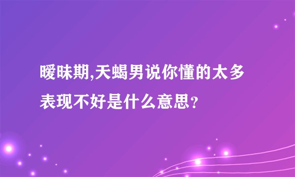 暧昧期,天蝎男说你懂的太多表现不好是什么意思？