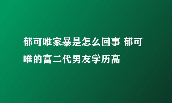 郁可唯家暴是怎么回事 郁可唯的富二代男友学历高