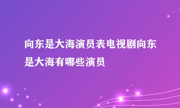 向东是大海演员表电视剧向东是大海有哪些演员