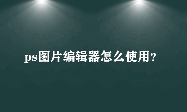 ps图片编辑器怎么使用？