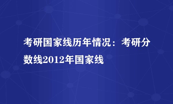 考研国家线历年情况：考研分数线2012年国家线