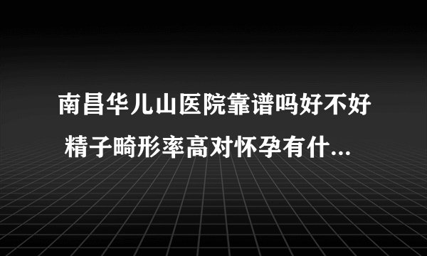 南昌华儿山医院靠谱吗好不好 精子畸形率高对怀孕有什么影响？