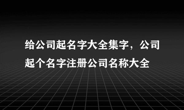 给公司起名字大全集字，公司起个名字注册公司名称大全
