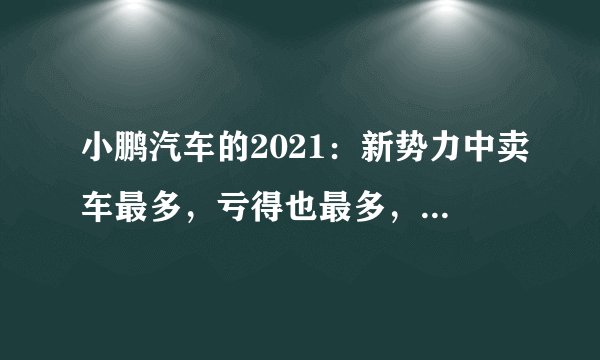 小鹏汽车的2021：新势力中卖车最多，亏得也最多，卖一辆亏5万