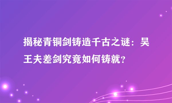 揭秘青铜剑铸造千古之谜：吴王夫差剑究竟如何铸就？