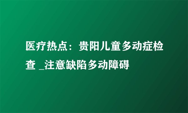 医疗热点：贵阳儿童多动症检查 _注意缺陷多动障碍