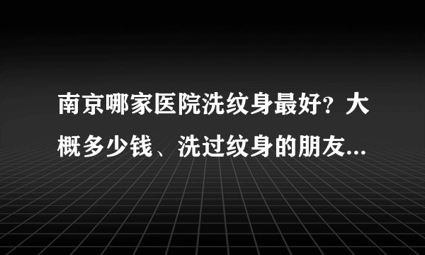南京哪家医院洗纹身最好？大概多少钱、洗过纹身的朋友给我点建议、 （北京。合肥都可以！）