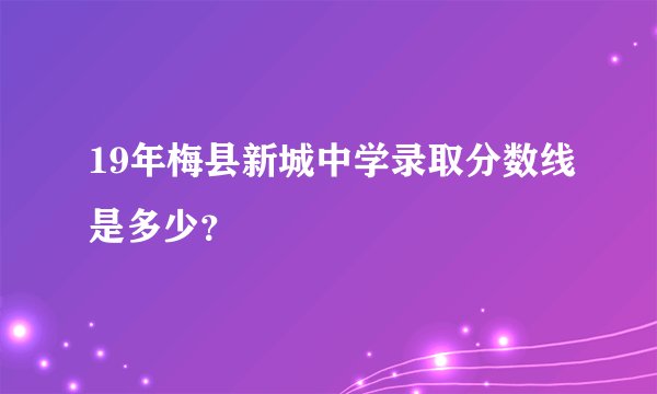 19年梅县新城中学录取分数线是多少？