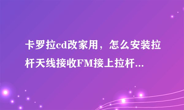 卡罗拉cd改家用，怎么安装拉杆天线接收FM接上拉杆天线也收不到台？