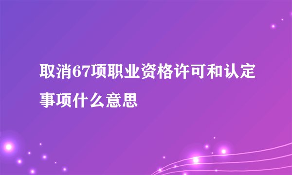 取消67项职业资格许可和认定事项什么意思