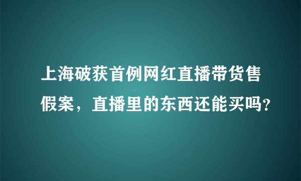 上海破获首例网红直播带货售假案，直播里的东西还能买吗？