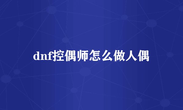 dnf控偶师怎么做人偶