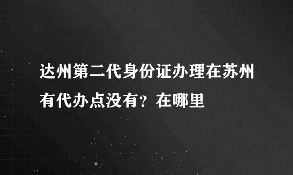 达州第二代身份证办理在苏州有代办点没有？在哪里