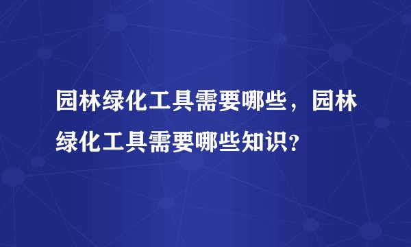 园林绿化工具需要哪些，园林绿化工具需要哪些知识？