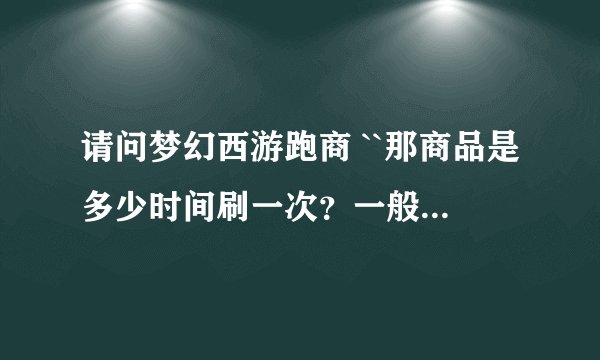 请问梦幻西游跑商 ``那商品是多少时间刷一次？一般都是什么价？为什么我跑有的 时候还会亏？？？？