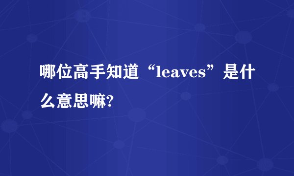 哪位高手知道“leaves”是什么意思嘛?