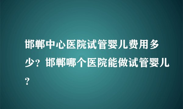 邯郸中心医院试管婴儿费用多少？邯郸哪个医院能做试管婴儿？