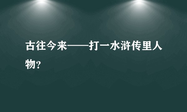 古往今来——打一水浒传里人物？
