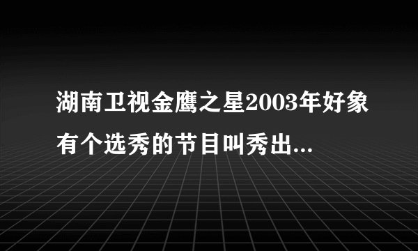 湖南卫视金鹰之星2003年好象有个选秀的节目叫秀出明星的你,,那个冠军叫什么名字?